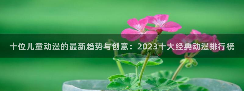 age漫画网：十位儿童动漫的最新趋势与创意：2023十大经典动漫排行榜